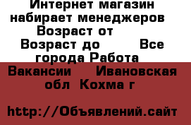 Интернет-магазин набирает менеджеров › Возраст от ­ 18 › Возраст до ­ 58 - Все города Работа » Вакансии   . Ивановская обл.,Кохма г.